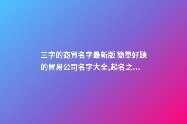 三字的商貿名字最新版 簡單好聽的貿易公司名字大全,起名之家-第1張-公司起名-玄機派